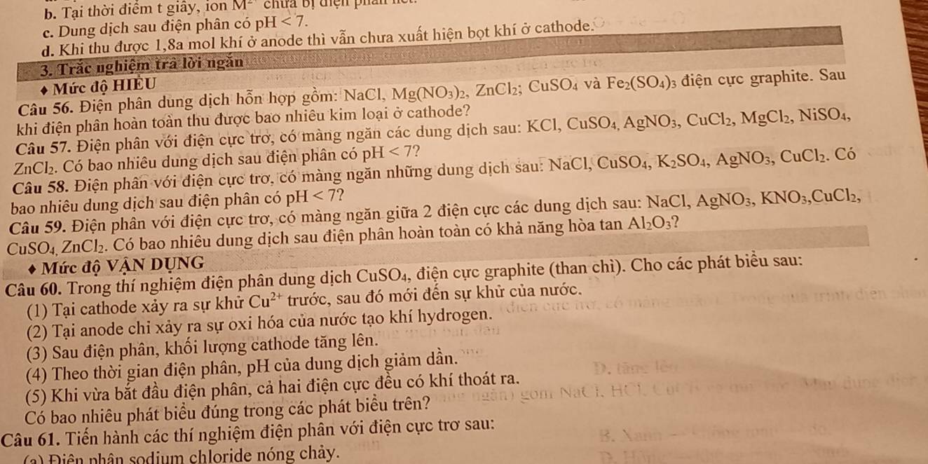 b. Tại thời điểm t giây, ion M^2
c. Dung dịch sau điện phân có pH <7.
d. Khi thu được 1,8a mol khí ở anode thì vẫn chưa xuất hiện bọt khí ở cathode.
3. Trắc nghiệm trả lời ngắn
Mức độ HIÉU
Câu 56. Điện phân dung dịch hỗn hợp gồm: NaCl, Mg(NO_3)_2,ZnCl_2;CuSO_4 và Fe_2(SO_4) điện ực graphite. Sau
khi điện phân hoàn toàn thu được bao nhiêu kim loại ở cathode?
Câu 57. Điện phân với điện cực trơ, có màng ngăn các dung dịch sau: KCl,CuSO_4,AgNO_3,CuCl_2,MgCl_2,NiSO_4,
a ZnCl_2 Có bao nhiêu dung dịch sau điện phân có pH <7</tex> ?
Câu 58. Điện phân với điện cực trơ, có màng ngăn những dung dịch sau: NaCl,CuSO_4,K_2SO_4,AgNO_3,CuCl_2.. Có
bao nhiêu dung dịch sau điện phân có p H<7</tex>
Câu 59. Điện phân với điện cực trơ, có màng ngăn giữa 2 điện cực các dung dịch sau: NaCl,AgNO_3,KNO_3,CuCl_2,
CuSO_4,ZnCl_2. Có bao nhiêu dung dịch sau điện phân hoàn toàn có khả năng hòa tan Al_2O_3 2
Mức độ VậN DỤNG
Câu 60. Trong thí nghiệm điện phân dung dịch CuSO_4 , điện cực graphite (than chì). Cho các phát biểu sau:
(1) Tại cathode xảy ra sự khử Cu^(2+) trước, sau đó mới đến sự khử của nước.
(2) Tại anode chỉ xảy ra sự oxi hóa của nước tạo khí hydrogen.
(3) Sau điện phân, khối lượng cathode tăng lên.
(4) Theo thời gian điện phân, pH của dung dịch giảm dần.
(5) Khi vừa bắt đầu điện phân, cả hai điện cực đều có khí thoát ra.
Có bao nhiêu phát biểu đúng trong các phát biểu trên?
Câu 61. Tiến hành các thí nghiệm điện phân với điện cực trơ sau:
(a) Điên phân sodium chloride nóng chảy.