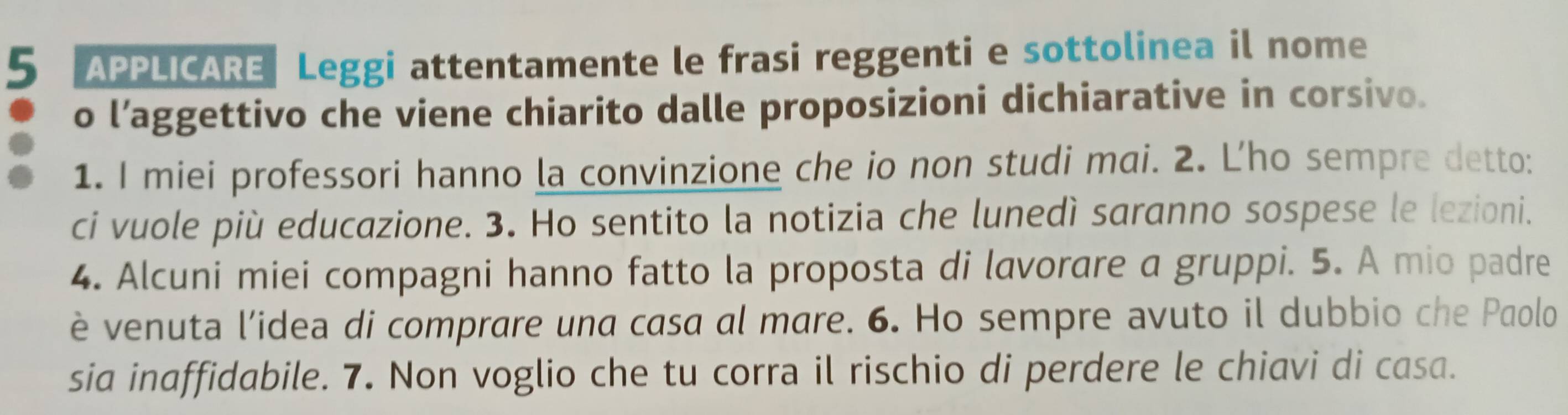 APPLICARE Leggi attentamente le frasi reggenti e sottolinea il nome 
o l’aggettivo che viene chiarito dalle proposizioni dichiarative in corsivo. 
1. I miei professori hanno la convinzione che io non studi mai. 2. Lho sempre detto: 
ci vuole più educazione. 3. Ho sentito la notizia che lunedì saranno sospese le lezioni. 
4. Alcuni miei compagni hanno fatto la proposta di lavorare a gruppi. 5. A mio padre 
è venuta l’idea di comprare una casa al mare. 6. Ho sempre avuto il dubbio che Paolo 
sia inaffidabile. 7. Non voglio che tu corra il rischio di perdere le chiavi di casa.