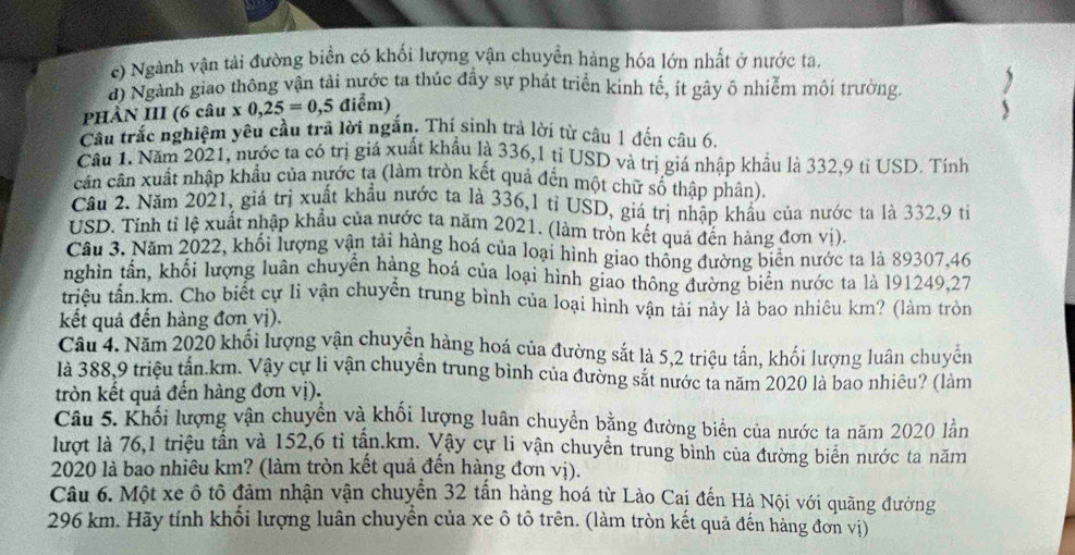 c) Ngành vận tải đường biển có khối lượng vận chuyền hàng hóa lớn nhất ở nước ta.
đ) Ngành giao thông vận tải nước ta thúc đầy sự phát triển kinh tế, ít gây ô nhiễm môi trường.
PHÀN III (6 câu x0,25=0,5 điểm)
Câu trắc nghiệm yêu cầu trã lời ngắn. Thí sinh trả lời từ câu 1 đến câu 6.
Cầu 1. Năm 2021, nước ta có trị giá xuất khẩu là 336,1 tỉ USD và trị giá nhập khẩu là 332,9 tỉ USD. Tính
cân cân xuất nhập khẩu của nước ta (làm tròn kết quả đến một chữ số thập phân).
Cầu 2. Năm 2021, giá trị xuất khẩu nước ta là 336,1 tỉ USD, giá trị nhập khẩu của nước ta là 332,9 tiỉ
USD. Tinh tỉ lệ xuất nhập khẩu của nước ta năm 2021. (làm tròn kết quả đến hàng đơn vị).
Cầu 3. Năm 2022, khối lượng vận tải hàng hoá của loại hình giao thông đường biên nước ta là 89307,46
nghin tần, khổi lượng luân chuyên hàng hoá của loại hình giao thông đường biên nước ta là 191249,27
triệu tân.km. Cho biết cự li vận chuyển trung bình của loại hình vận tải này là bao nhiều km? (làm tròn
kết quả đến hàng đơn vị).
Câu 4. Năm 2020 khối lượng vận chuyển hàng hoá của đường sắt là 5,2 triệu tấn, khối lượng luân chuyển
là 388,9 triệu tần.km. Vậy cự li vận chuyển trung bình của đường sắt nước ta năm 2020 là bao nhiêu? (làm
tròn kết quả đến hàng đơn vị).
Câu 5. Khối lượng vận chuyển và khối lượng luân chuyền bằng đường biển của nước ta năm 2020 lằn
lượt là 76,1 triệu tần và 152,6 tỉ tần.km. Vây cự li vận chuyển trung bình của đường biển nước ta năm
2020 là bao nhiêu km? (làm tròn kết quả đến hàng đơn vị).
Câu 6. Một xe ô tô đảm nhận vận chuyển 32 tấn hàng hoá từ Lào Cai đến Hà Nội với quãng đường
296 km. Hãy tính khối lượng luân chuyển của xe ô tô trên. (làm tròn kết quả đến hàng đơn vị)