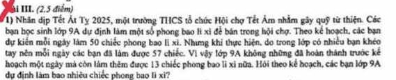 Xài III. (2.5 điểm) 
1) Nhân dịp Tết Át Tỵ 2025, một trường THCS tổ chức Hội chợ Tết Âm nhằm gây quỹ từ thiện. Các 
bạn học sinh lớp 9A dự định làm một số phong bao lì xỉ để bán trong hội chợ. Theo kể hoạch, các bạn 
dự kiến mỗi ngày làm 50 chiếc phong bao li xì. Nhưng khi thực hiện, do trong lớp có nhiều bạn khéo 
tay nên mỗi ngày các bạn đã làm được 57 chiếc. Vì vậy lớp 9A không những đã hoàn thành trước kế 
hoạch một ngày mà còn làm thêm được 13 chiếc phong bao li xỉ nữa. Hỏi theo kể hoạch, các bạn lớp 9A
dự định làm bao nhiêu chiếc phong bao lì xì?