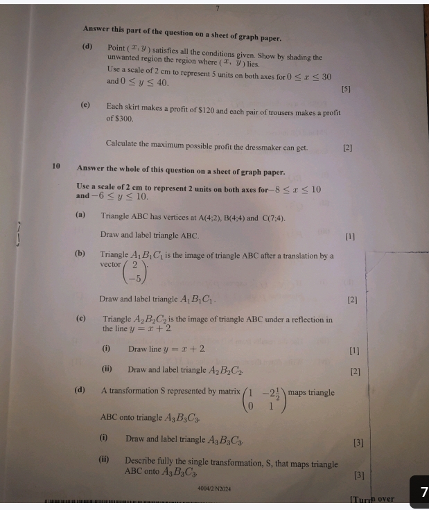 Answer this part of the question on a sheet of graph paper. 
(d) Point (x,y) satisfies all the conditions given. Show by shading the 
unwanted region the region where (x,y) lies. 
Use a scale of 2 cm to represent 5 units on both axes for 0≤ x≤ 30
and 0≤ y≤ 40. 
[5] 
(e) Each skirt makes a profit of $120 and each pair of trousers makes a profit 
of $300. 
Calculate the maximum possible profit the dressmaker can get [2] 
10 Answer the whole of this question on a sheet of graph paper. 
Use a scale of 2 cm to represent 2 units on both axes for -8≤ x≤ 10
and -6≤ y≤ 10. 
(a) Triangle ABC has vertices at A(4;2), B(4;4) and C(7;4). 
Draw and label triangle ABC. [1] 
(b) Triangle A_1B_1C_1 is the image of triangle ABC after a translation by a 
vector beginpmatrix 2 -5endpmatrix
Draw and label triangle A_1B_1C_1. [2] 
(c) Triangle A_2B_2C_2 is the image of triangle ABC under a reflection in 
the line y=x+2
(i) Draw line y=x+2 [1] 
(ii) Draw and label triangle A_2B_2C_2. [2] 
(d) A transformation S represented by matrix beginpmatrix 1&-2 1/2  0&1endpmatrix maps triangle
ABC onto triangle A_3B_3C_3
(i) Draw and label triangle A_3B_3C_3. [3] 
(ii) Describe fully the single transformation, S, that maps triangle
ABC onto A_3B_3C_3. [3] 
4004/2 N2024 7 
[Turm over