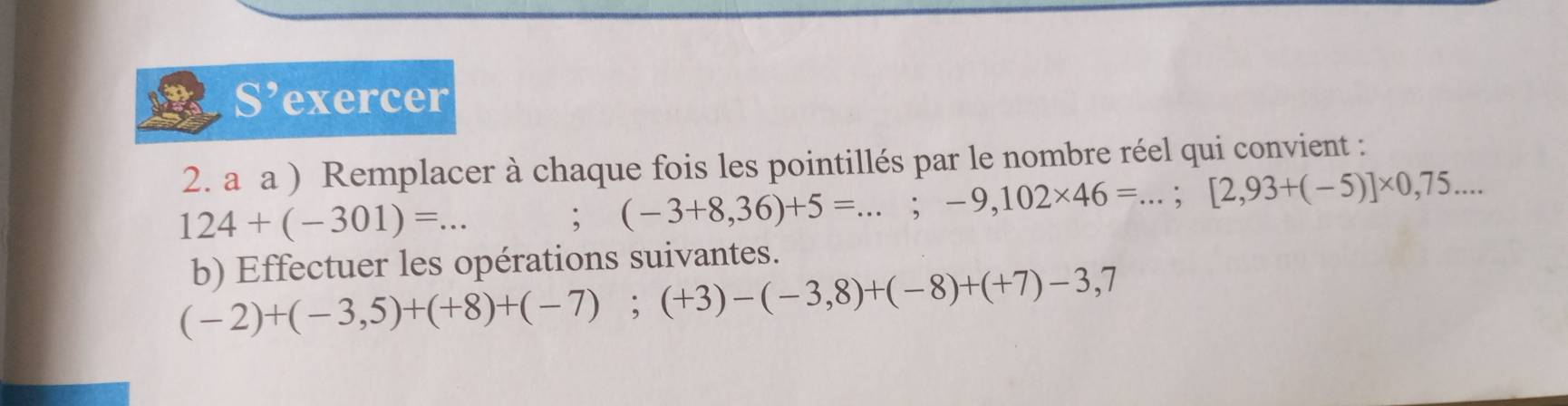 S’exercer 
2. a a ) Remplacer à chaque fois les pointillés par le nombre réel qui convient :
124+(-301)=. _  ... 
; (-3+8,36)+5=...;-9,102* 46=...; [2,93+(-5)]* 0,75... 
b) Effectuer les opérations suivantes.
(-2)+(-3,5)+(+8)+(-7); (+3)-(-3,8)+(-8)+(+7)-3,7