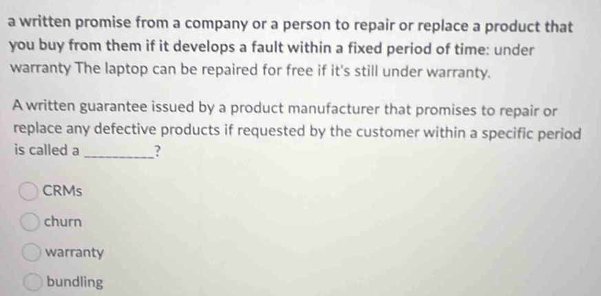 a written promise from a company or a person to repair or replace a product that
you buy from them if it develops a fault within a fixed period of time: under
warranty The laptop can be repaired for free if it's still under warranty.
A written guarantee issued by a product manufacturer that promises to repair or
replace any defective products if requested by the customer within a specific period
is called a _?
CRMs
churn
warranty
bundling