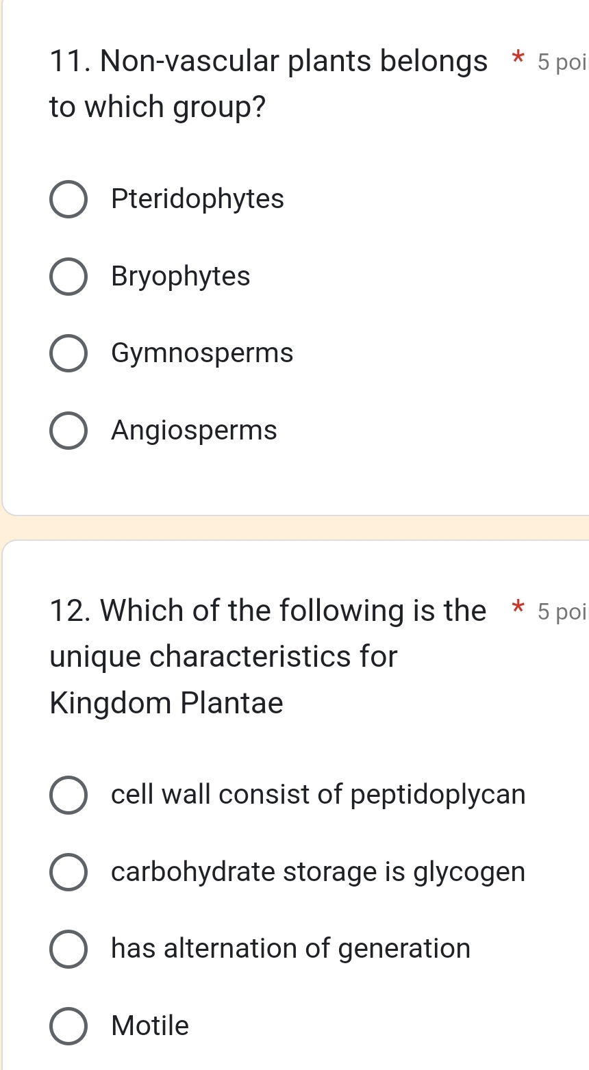 Non-vascular plants belongs * 5 poi
to which group?
Pteridophytes
Bryophytes
Gymnosperms
Angiosperms
12. Which of the following is the * 5 poi
unique characteristics for
Kingdom Plantae
cell wall consist of peptidoplycan
carbohydrate storage is glycogen
has alternation of generation
Motile