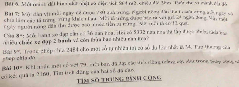 Một mảnh đất hình chữ nhật có diện tích 864 m2, chiều dài 36m. Tính chu vi mảnh đất đó 
Bài 7: Một đàn vịt mỗi ngày đề được 780 quả trứng. Người nông dân thu hoạch trứng mỗi ngày và 
chia làm các tá trứng trứng khác nhau. Mỗi tá trứng được bán ra với giá 24 ngàn đồng. Vậy một 
ngày người nông dân thu được bao nhiêu tiền từ trững. Biết mỗi tá có 12 quả. 
Câu 8^* : Mỗi bánh xe đạp cần có 36 nan hoa. Hỏi có 5332 nan hoa thì lắp được nhiều nhất bao 
nhiêu chiếc xe đạp 2 bánh và còn thừa bao nhiêu nan hoa? 
Bài 9^(th). Trong phép chia 2484 cho một số tự nhiên thì có số dư lớn nhất là 34. Tìm thương của 
phép chia đó. 
Bài 10^*. Khi nhân một số với 79, một bạn đã đặt các tích riêng thắng cột như trong phép cộng nó 
có kết quả là 2160. Tìm tích đúng của hai số đã cho. 
TÌM SÓ TRunG bìnH Cộng