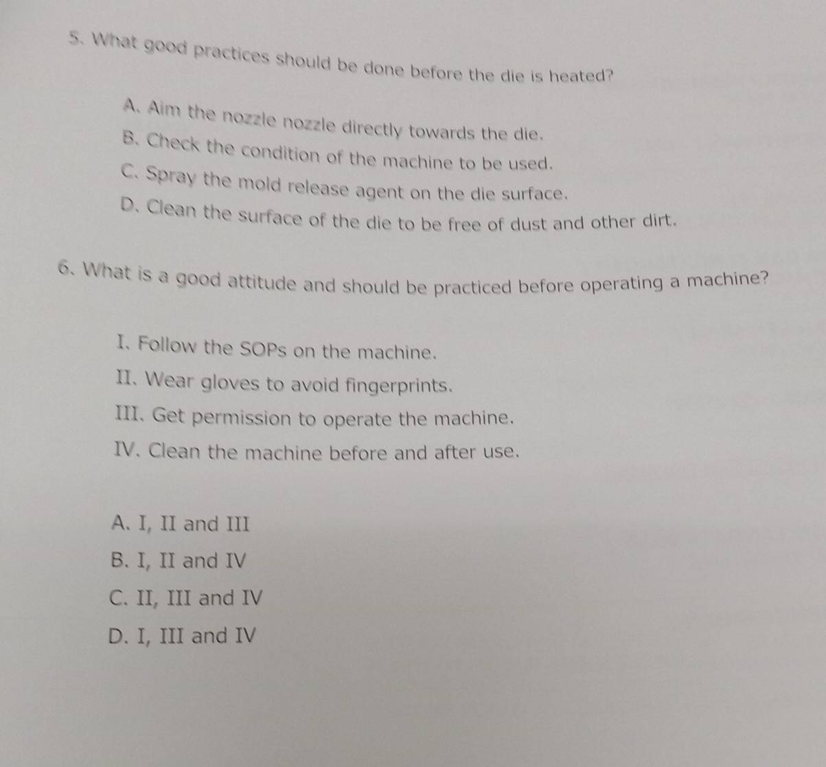 What good practices should be done before the die is heated?
A. Aim the nozzle nozzle directly towards the die.
B. Check the condition of the machine to be used.
C. Spray the mold release agent on the die surface.
D. Clean the surface of the die to be free of dust and other dirt.
6. What is a good attitude and should be practiced before operating a machine?
I. Follow the SOPs on the machine.
II. Wear gloves to avoid fingerprints.
III. Get permission to operate the machine.
IV. Clean the machine before and after use.
A. I, II and III
B. I, II and IV
C. II, III and IV
D. I, III and IV