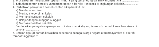 Musyawaran murakat meropakan makna yang terkandung dalam Pancasha slla_ 
3. Sebutkan contoh perilaku yang menerapkan nilai-nilai Pancasila di lingkungan sekolah_ 
4. Perhatikan pernvataan contoh-contoh sikap berikut ini 
a) Mendapatkan ilmu 
b) Menjaga kebersihan kelas 
c) Memakai seragam sekolah 
d) Belajar dengan sungguh-sungguh 
e) Memakai fasilitas sekolah 
Berdasarkan pernyataan-pernyataan di atas manakah yang termasuk contoh kewajiban siswa di 
sekolah_ 
5. Berikan tiga (3) contoh kewajiban seseorang sebagai warga negara atau masyarakat di daerah 
tempat tinggalnya.?