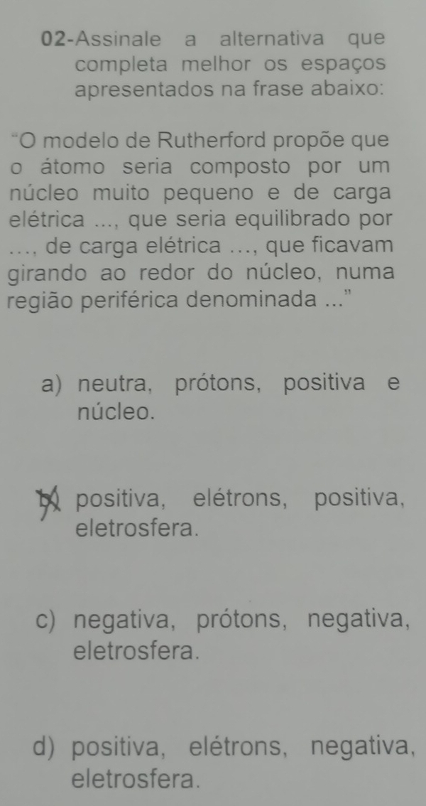 02-Assinale a alternativa que
completa melhor os espaços
apresentados na frase abaixo:
O modelo de Rutherford propõe que
o átomo seria composto por um
núcleo muito pequeno e de carga
elétrica ..., que seria equilibrado por
..., de carga elétrica ..., que ficavam
girando ao redor do núcleo, numa
região periférica denominada ...'
a) neutra, prótons, positiva e
núcleo.
b positiva, elétrons, positiva,
eletrosfera.
c) negativa,prótons, negativa,
eletrosfera.
d) positiva, elétrons, negativa,
eletrosfera.