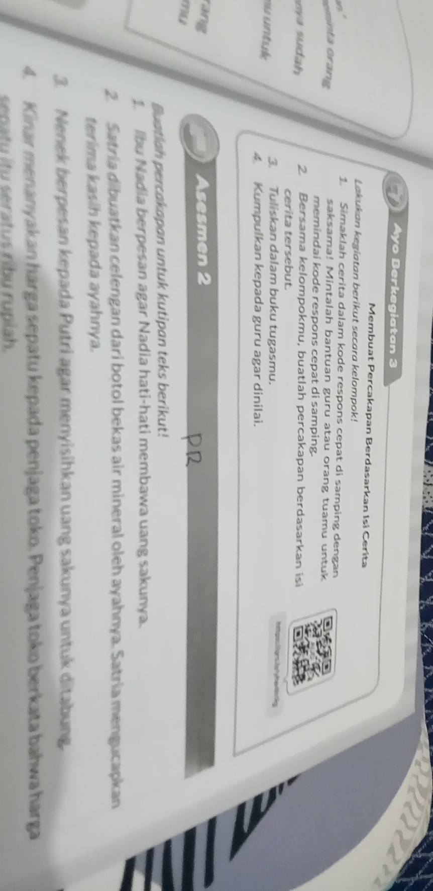 Ayo Berkegiatan 3
Membuat Percakapan Berdasarkan Isi Cerita 
Lakukan kegiatan berikut secara kelompok! 

1. Simaklah cerita dalam kode respons cepat di samping dengan 
eminta orang 
saksama! Mintalah bantuan guru atau orang tuamu untuk 
memindai kode respons cepat di samping. 
u h 
2. Bersama kelompokmu, buatlah percakapan berdasarkan isi 
cerita tersebut. 
hat pos/ r h t l ein ting 
te 
3 Tuliskan dalam buku tugasmu. 
4 Kumpulkan kepada guru agar dinilai. 
rang Asesmen 2 
Buatiah percakapan untuk kutipan teks berikut! 
1. Ibu Nadia berpesan agar Nadia hati-hati membawa uang sakunya. 
2. Satria dibuatkan celengan dari botol bekas air mineral oleh ayahnya. Satria mengucapkan 
terima kasih kepada ayahnya. 
3. Nenek berpesan kepada Putri agar menyisihkan uang sakunya untuk ditabung. 
4. Kinar menanyakan harga sepatu kepada penjaga toko. Penjaga toko berkata bahwa harga 
senatu itu seratus ribu ruplah.