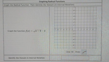 Graphing Radical Functions 
Graph the Radical Function. Then identify the Domain (in Interval Notation). 
Graph the function f(x)=sqrt(x-2)-2
Clear All Draw: 
Identify the Domain in Interval Notation: