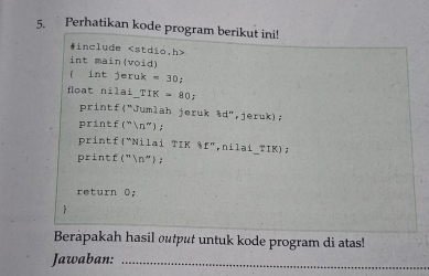 Perhatikan kode program berikut ini! 
#include
int main(void) 
( int jeruk =30a
floạt nilai TIK=80; 
printf("Jumlah jeruk 3d'' , jeruk) ; 
printf(" 1^- ) ; 
printf"Nilai TIK 11'' ,nilai_TIK), 
printf(" 1° ); 
return 0; 
 
Berapakah hasil output untuk kode program di atas! 
Jawaban:_