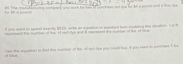 #5 The manufacturing company you work for has to purchase red dye for $4 a pound and a blue dye 
for $6 a pound. 
If you want to spend exactly $520, write an equation in standard form modeling this situation. Let R
represent the number of Ibs. of red dye and B represent the number of ibs, of blue. 
Use the equation to find the number of Ibs. of red dye you could buy, if you need to purchase 5 lbs. 
of blue