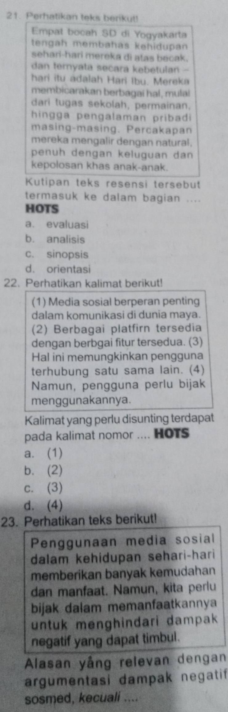 Perhatikan teks berikut!
Empat bocah SD di Yogyakarta
tengah membahas kehidupan
sehari-hari mereka di atas becak.
dan ternyata secara kebetulan -
hari itu adalah Hari Ibu. Mereka
membicarakan berbagai hal, mulai
dari tugas sekolah, permainan,
hingga pengalaman pribadi 
masing-masing. Percakapan
mereka mengalir dengan natural.
penuh dengan keluguan dan
kepolosan khas anak-anak.
Kutipan teks resensi tersebut
termasuk ke dalam bagian ....
HOTS
a. evaluasi
b. analisis
c. sinopsis
d. orientasi
22. Perhatikan kalimat berikut!
(1) Media sosial berperan penting
dalam komunikasi di dunia maya.
(2) Berbagai platfirn tersedia
dengan berbgai fitur tersedua. (3)
Hal ini memungkinkan pengguna
terhubung satu sama lain. (4)
Namun, pengguna perlu bijak
menggunakannya.
Kalimat yang perlu disunting terdapat
pada kalimat nomor .... HOTS
a. (1)
b. (2)
c. (3)
d. (4)
23. Perhatikan teks berikut!
Penggunaan media sosial
dalam kehidupan sehari-hari
memberikan banyak kemudahan
dan manfaat. Namun, kita perlu
bijak dalam memanfaatkannya
untuk menghindari dampak 
negatif yang dapat timbul.
Alasan yång relevan dengan
argumentasi dampak negatif
sosmed, kecuali ....