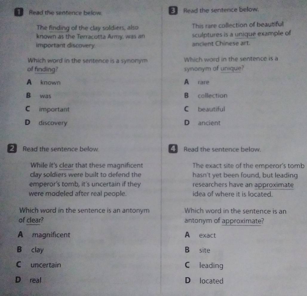 Read the sentence below. Read the sentence below.
The finding of the clay soldiers, also This rare collection of beautiful
known as the Terracotta Army, was an sculptures is a unique example of
important discovery. ancient Chinese art.
Which word in the sentence is a synonym Which word in the sentence is a
of finding? synonym of unique?
A known A rare
B was B collection
Cimportant C beautiful
D discovery D ancient
2 Read the sentence below. Read the sentence below.
While it's clear that these magnifcent The exact site of the emperor's tomb
clay soldiers were built to defend the hasn't yet been found, but leading
emperor’s tomb, it's uncertain if they researchers have an approximate
were modeled after real people. idea of where it is located.
Which word in the sentence is an antonym Which word in the sentence is an
of clear? antonym of approximate?
A magnificent A exact
B clay B site
C uncertain C leading
D real D located