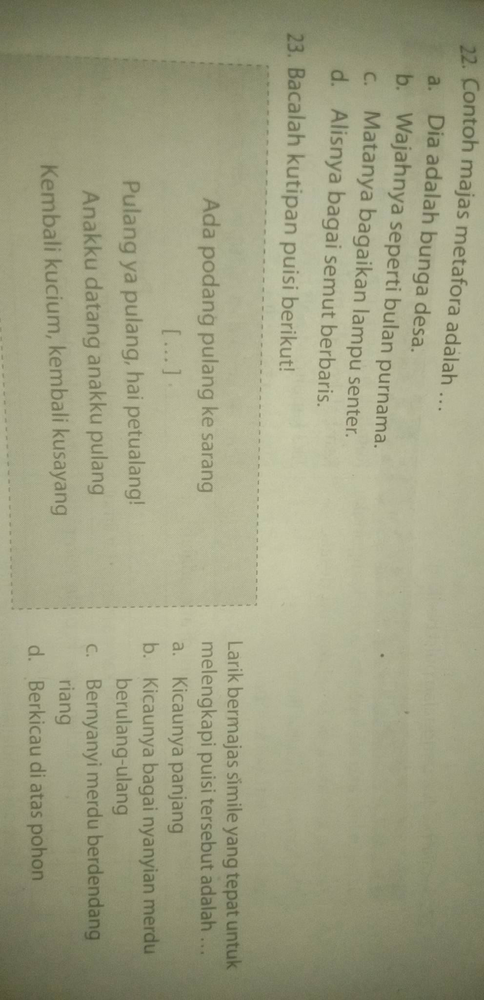 Contoh majas metafora adalah …
a. Dia adalah bunga desa.
b. Wajahnya seperti bulan purnama.
c. Matanya bagaikan lampu senter.
d. Alisnya bagai semut berbaris.
23. Bacalah kutipan puisi berikut!
Larik bermajas simile yang tepat untuk
Ada podang pulang ke sarang melengkapi puisi tersebut adalah ...
[ ... ] .
a. Kicaunya panjang
b. Kicaunya bagai nyanyian merdu
Pulang ya pulang, hai petualang!
berulang-ulang
Anakku datang anakku pulang c. Bernyanyi merdu berdendang
Kembali kucium, kembali kusayang
riang
d. Berkicau di atas pohon