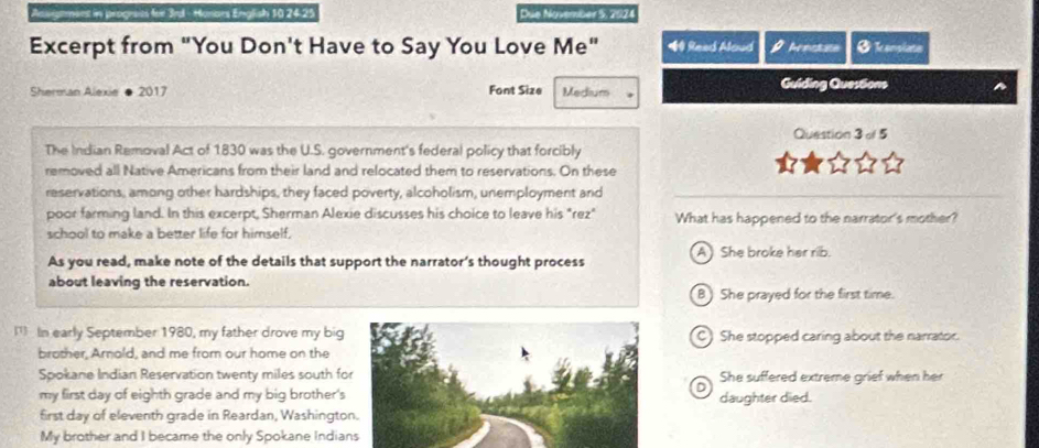 progrees for 3rd - Monars English 10 24.25 Due November 5, 2024
Excerpt from "You Don't Have to Say You Love Me" Read Aloud Arectate Ø Teonsiata
Sherman Alexie ● 2017 Font Size Medium Guiding QuesSons
Question 3 of 5
The Indian Removal Act of 1830 was the U.S. government's federal policy that forcibly
removed all Native Americans from their land and relocated them to reservations. On these
reservations, among other hardships, they faced poverty, alcoholism, unemployment and
poor farming land. In this excerpt, Sherman Alexie discusses his choice to leave his "rez" What has happened to the narrator's mother?
school to make a better life for himself.
As you read, make note of the details that support the narrator’s thought process AShe broke her rib.
about leaving the reservation.
B) She prayed for the first time.
l In early September 1980, my father drove my bigC) She stopped caring about the narrator.
brother, Arnold, and me from our home on the
Spokane Indian Reservation twenty miles south foShe suffered extreme grief when her
D
my first day of eighth grade and my big brother'sdaughter died.
first day of eleventh grade in Reardan, Washingto
My brother and I became the only Spokane Indians