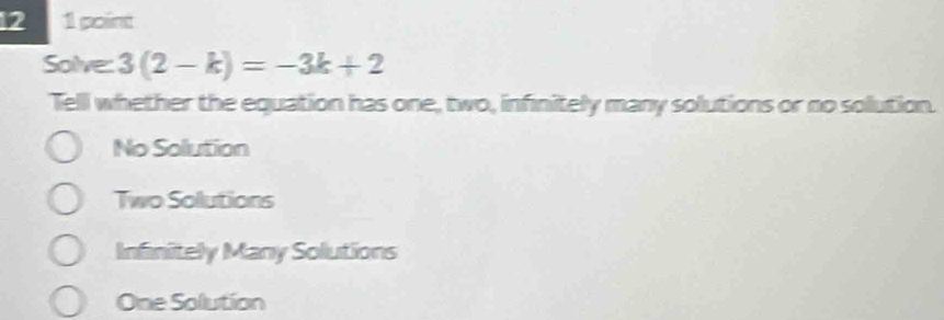 12 1 point
Solve: 3(2-k)=-3k+2
Tell whether the equation has one, two, infinitely many solutions or no solution.
No Solution
Two Solutions
Infinitely Many Solutions
One Solution