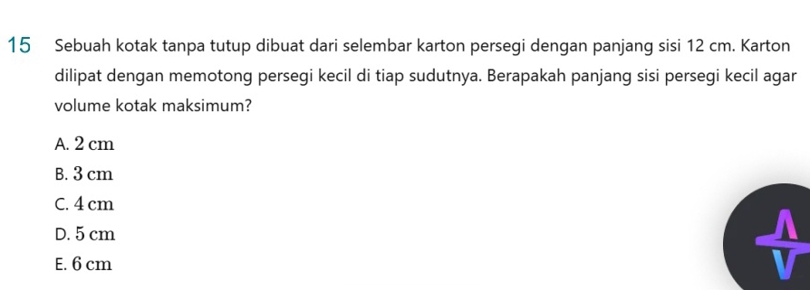 Sebuah kotak tanpa tutup dibuat dari selembar karton persegi dengan panjang sisi 12 cm. Karton
dilipat dengan memotong persegi kecil di tiap sudutnya. Berapakah panjang sisi persegi kecil agar
volume kotak maksimum?
A. 2 cm
B. 3 cm
C. 4 cm
D. 5 cm
E. 6 cm
 1/4 = □ /□  