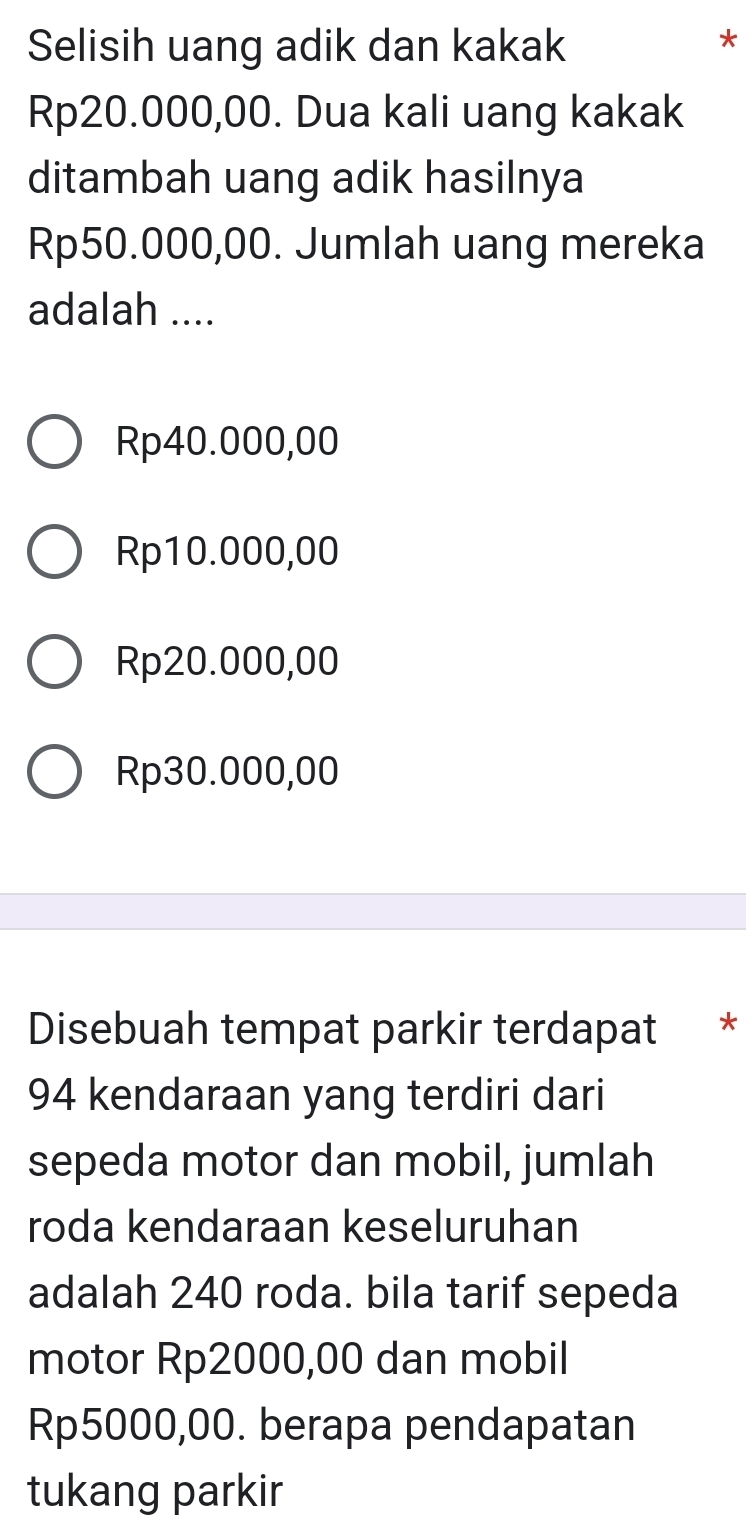 Selisih uang adik dan kakak
*
Rp20.000,00. Dua kali uang kakak
ditambah uang adik hasilnya
Rp50.000,00. Jumlah uang mereka
adalah ....
Rp40.000,00
Rp10.000,00
Rp20.000,00
Rp30.000,00
Disebuah tempat parkir terdapat *
94 kendaraan yang terdiri dari
sepeda motor dan mobil, jumlah
roda kendaraan keseluruhan
adalah 240 roda. bila tarif sepeda
motor Rp2000,00 dan mobil
Rp5000,00. berapa pendapatan
tukang parkir