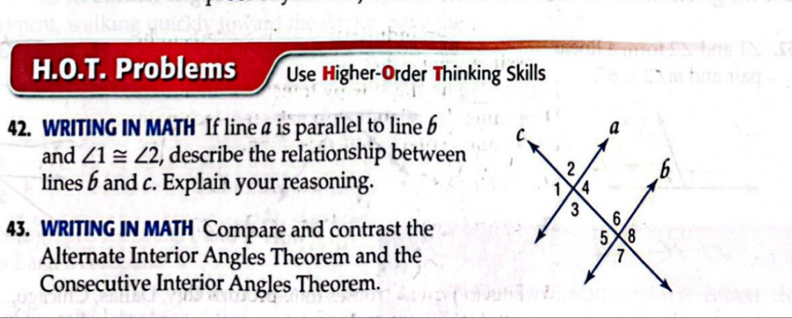 Problems Use Higher-Order Thinking Skills 
42. WRITING IN MATH If linea is parallel to line 6
and ∠ 1≌ ∠ 2 , describe the relationship between 
lines b and c. Explain your reasoning. 
43. WRITING IN MATH Compare and contrast the 
Alternate Interior Angles Theorem and the 
Consecutive Interior Angles Theorem.