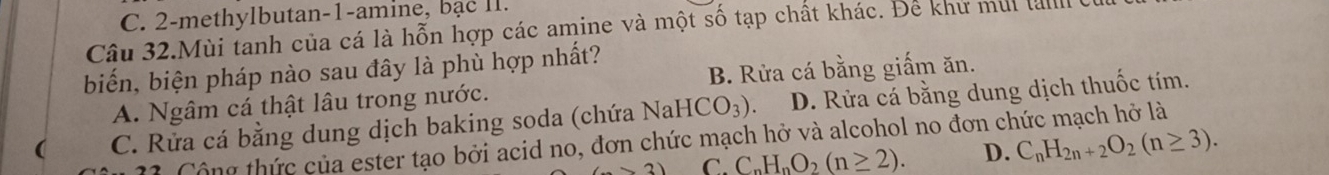 C. 2-methylbutan-1-amine, bạc II.
Câu 32.Mùi tanh của cá là hỗn hợp các amine và một số tạp chất khác. Để khử mui la
biến, biện pháp nào sau đây là phù hợp nhất?
A. Ngâm cá thật lâu trong nước. B. Rừa cá bằng giấm ăn.
( C. Rửa cá bằng dung dịch baking soda (chứa NaHCO_3). D. Rửa cá bằng dung dịch thuốc tím.
11. Cộng thức của ester tạo bởi acid no, đơn chức mạch hở và alcohol no đơn chức mạch hở là
(7* 2) C. C_nH_nO_2(n≥ 2). D. C_nH_2n+2O_2(n≥ 3).