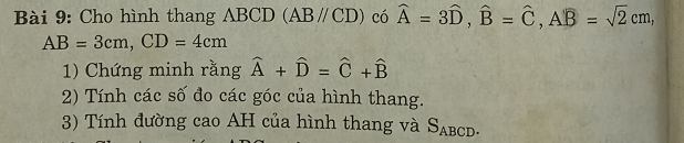 Cho hình thang ABCD (ABparallel CD) có widehat A=3widehat D, widehat B=widehat C, Awidehat B=sqrt(2)cm,
AB=3cm, CD=4cm
1) Chứng minh rằng hat A+hat D=hat C+hat B
2) Tính các số đo các góc của hình thang. 
3) Tính đường cao AH của hình thang và S_ABCD.