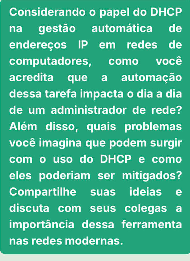 Considerando o papel do DHCP 
na gestão automática de 
endereços IP em redes de 
computadores, como você 
acredita que a automação 
dessa tarefa impacta o dia a dia 
de um administrador de rede? 
Além disso, quais problemas 
você imagina que podem surgir 
com o uso do DHCP e como 
eles poderiam ser mitigados? 
Compartilhe suas ideias e 
discuta com seus colegas a 
importância dessa ferramenta 
nas redes modernas.