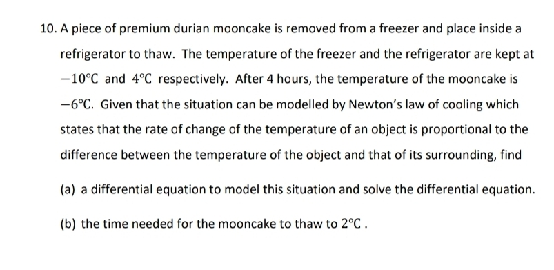 A piece of premium durian mooncake is removed from a freezer and place inside a 
refrigerator to thaw. The temperature of the freezer and the refrigerator are kept at
-10°C and 4°C respectively. After 4 hours, the temperature of the mooncake is
-6°C. Given that the situation can be modelled by Newton’s law of cooling which 
states that the rate of change of the temperature of an object is proportional to the 
difference between the temperature of the object and that of its surrounding, find 
(a) a differential equation to model this situation and solve the differential equation. 
(b) the time needed for the mooncake to thaw to 2°C.