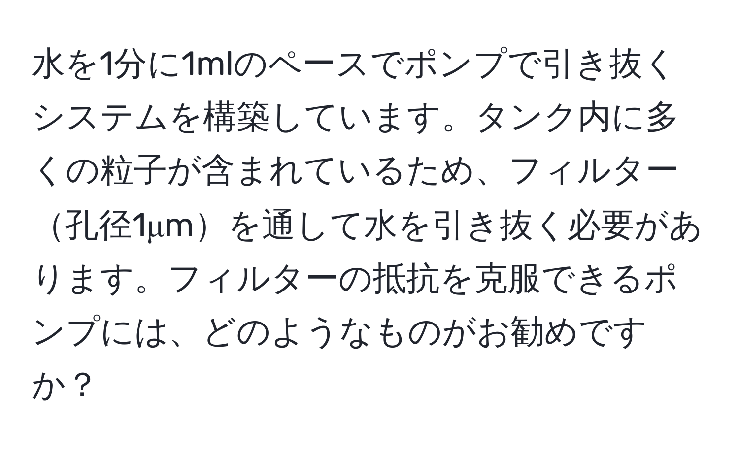 水を1分に1mlのペースでポンプで引き抜くシステムを構築しています。タンク内に多くの粒子が含まれているため、フィルター孔径1μmを通して水を引き抜く必要があります。フィルターの抵抗を克服できるポンプには、どのようなものがお勧めですか？