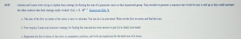 19-87. Amonio and Lane were trying to explain their stratory fior finding the som of a geemetric series to their homework group. They decided to genenate a acquence tat would be casy to add up so they could comvimc 
the other studee t that their stategy really worked e|n|=3· 18^(n-1) Howewed Heló N 
a. The saon of the first six tert of the series is eary to calowate. Hou pan do it in your head. Wrioe oun the first six twrws and fawl the wan 
b. Now expiain I some and Ansomie's straery for funding the sura sad we your snwnt in pst 4 t) to cleck your resalt 
c. Represent the fiest in terms of the series in sontunation notatino, and writs an exposssion far the total uan of tomu