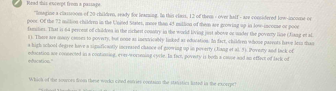 Read this excerpt from a passage. 
"Imagine a classroom of 20 children, ready for learning. In this class, 12 of them - over half - are considered low-income or 
poor. Of the 72 million children in the United States, more than 45 million of them are growing up in low-income or poor 
families. That is 64 percent of children in the richest country in the world living just above or under the poverty line (Jiang et al 
1). There are many causes to poverty, but none as inextricably linked as education. In fact, children whose parents have less than 
a high school degree have a significantly increased chance of growing up in poverty (Jiang et al. 5). Poverty and lack of 
education are connected in a continuing, ever-worsening cycle. In fact, poverty is both a cause and an effect of lack of 
education." 
Which of the sources from these works cited entries contains the statistics listed in the excerpt?