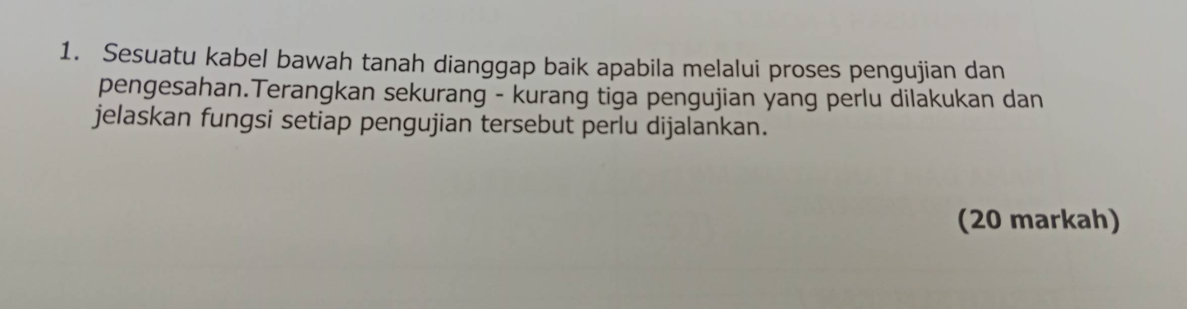 Sesuatu kabel bawah tanah dianggap baik apabila melalui proses pengujian dan 
pengesahan.Terangkan sekurang - kurang tiga pengujian yang perlu dilakukan dan 
jelaskan fungsi setiap pengujian tersebut perlu dijalankan. 
(20 markah)