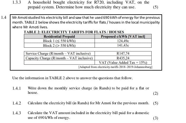 A household bought electricity for R720, including VAT, on the
prepaid system. Determine how much electricity they can use. (5)
1.4 Mr Amoti studied his electricity bill and saw that he used 690 kWh of energy for the previous
month. TABLE 2 below shows the electricity tariffs for flats / houses in the local municipality
where Mr Amoti lives.
TABLE 2: ELECTRICITY TARIFFS FOR FLATS / HOUSES
[Adapted from electricity-tariffs 2018-2019-Johannesburg]
Use the information in TABLE 2 above to answer the questions that follow.
1.4.1 Write down the monthly service charge (in Rands) to be paid for a flat or
house. (2)
1.4.2 Calculate the electricity bill (in Rands) for Mr Amoti for the previous month. (5)
1.4.3 Calculate the VAT amount included in the electricity bill paid for a domestic
use of 690 kWh of energy. (3)