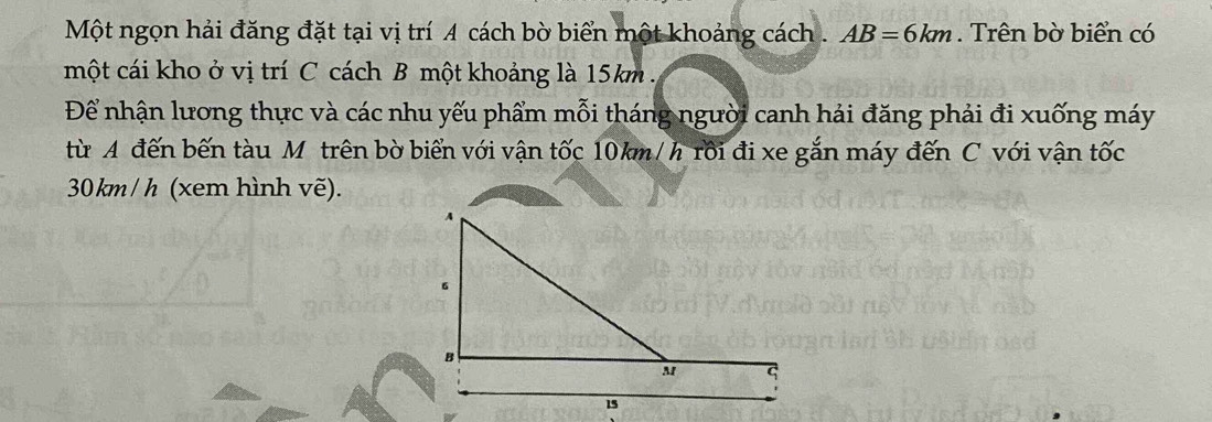 Một ngọn hải đăng đặt tại vị trí A cách bờ biển một khoảng cách . AB=6km. Trên bờ biển có 
một cái kho ở vị trí C cách B một khoảng là 15km. 
Để nhận lương thực và các nhu yếu phẩm mỗi tháng người canh hải đăng phải đi xuống máy 
từ A đến bến tàu Mỹ trên bờ biển với vận tốc 10km/ h rồi đi xe gắn máy đến C với vận tốc
30 km / h (xem hình vẽ).