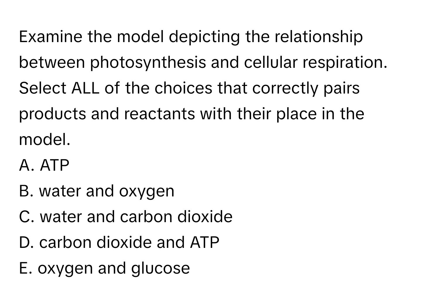 Examine the model depicting the relationship between photosynthesis and cellular respiration. Select ALL of the choices that correctly pairs products and reactants with their place in the model. 
A. ATP
B. water and oxygen
C. water and carbon dioxide
D. carbon dioxide and ATP
E. oxygen and glucose