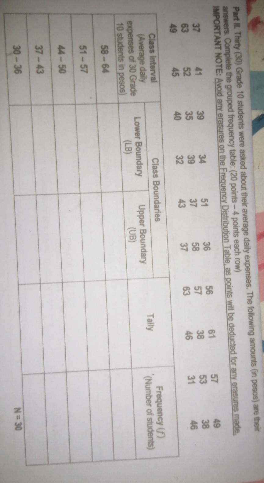 Part II. Thirty (30) Grade 10 students were asked about their average daily expenses. The following amounts (in pesos) are their
answers. Complete the grouped frequency table: (20 points - 4 points each row)
IMPORTANT NOTE: Avoid any erasures on the Frequency Distribution Table, as points will be deducted for any erasures made.
36 56 61 57 49
37 41 39 34 51 53 38
63 52 35 39 37 58 57 38
37 63 46 31 46