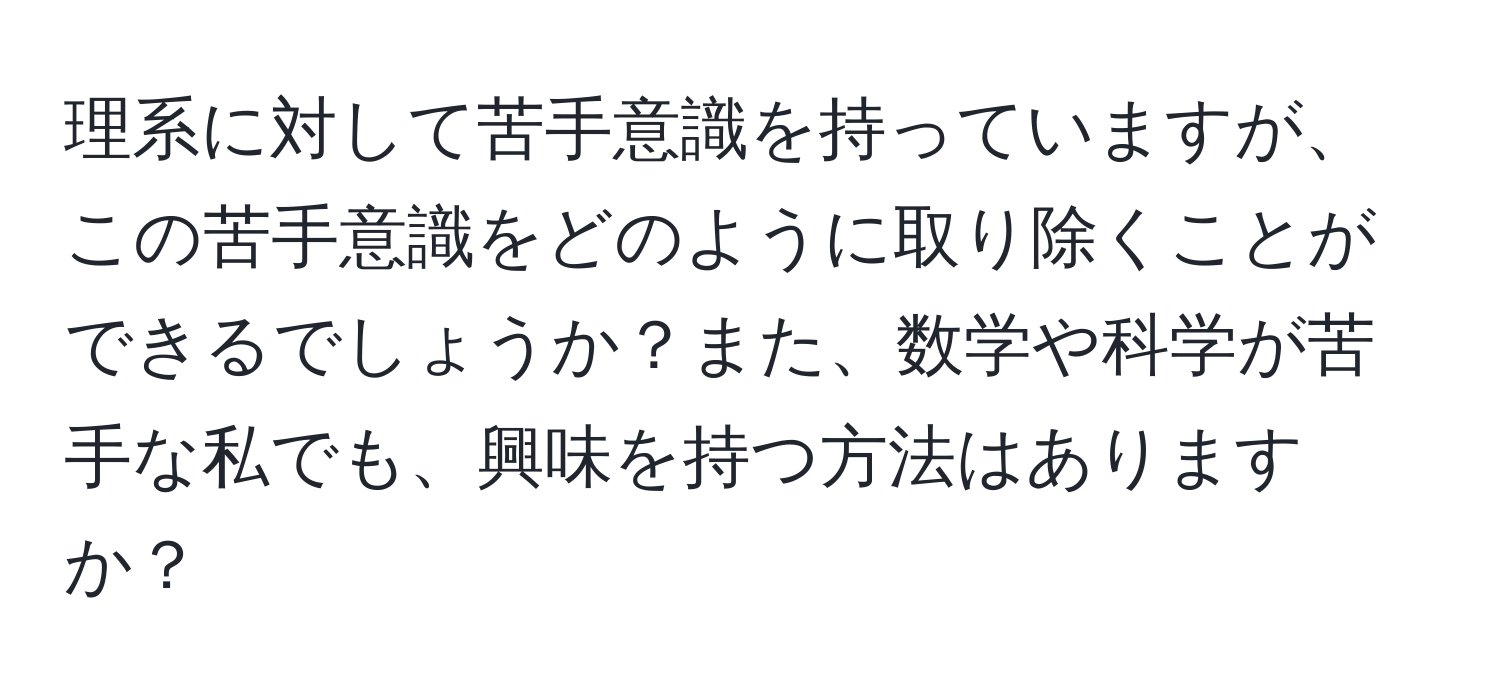 理系に対して苦手意識を持っていますが、この苦手意識をどのように取り除くことができるでしょうか？また、数学や科学が苦手な私でも、興味を持つ方法はありますか？