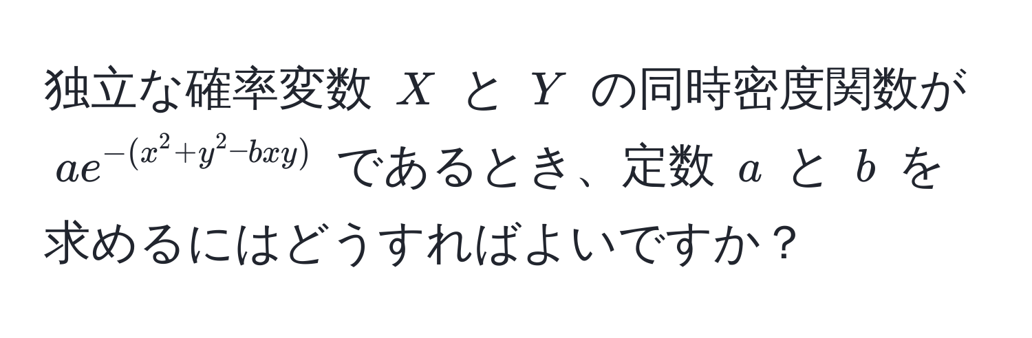 独立な確率変数 $X$ と $Y$ の同時密度関数が $ae^(-(x^2+y^2-bxy))$ であるとき、定数 $a$ と $b$ を求めるにはどうすればよいですか？