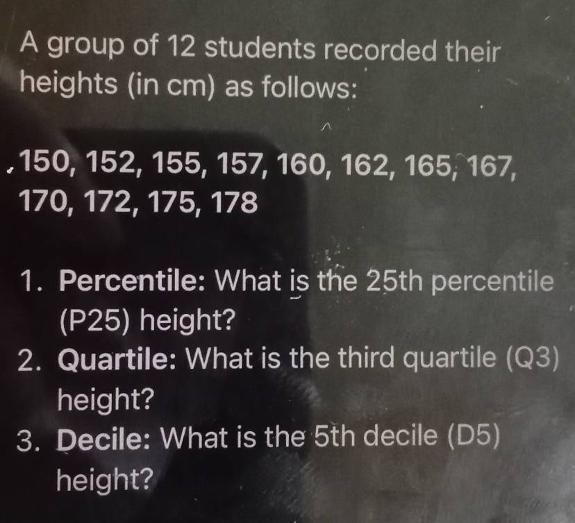 A group of 12 students recorded their 
heights (in cm) as follows: 
. 150, 152, 155, 157, 160, 162, 165, 167,
170, 172, 175, 178
1. Percentile: What is the 25th percentile 
(P25) height? 
2. Quartile: What is the third quartile (Q3) 
height? 
3. Decile: What is the 5th decile (D5) 
height?