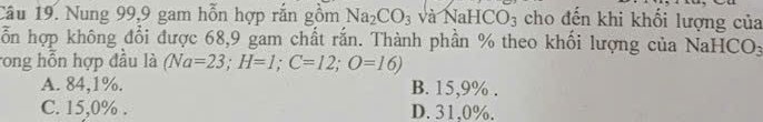 Nung 99, 9 gam hỗn hợp rắn gồm Na_2CO_3 và NaHCO_3 cho đến khi khối lượng của
ỗn hợp không đổi được 68, 9 gam chất rắn. Thành phần % theo khối lượng của NaHCO:
rong hỗn hợp đầu là (Na=23; H=1; C=12; O=16)
A. 84,1%. B. 15,9%.
C. 15,0%. D. 31,0%.