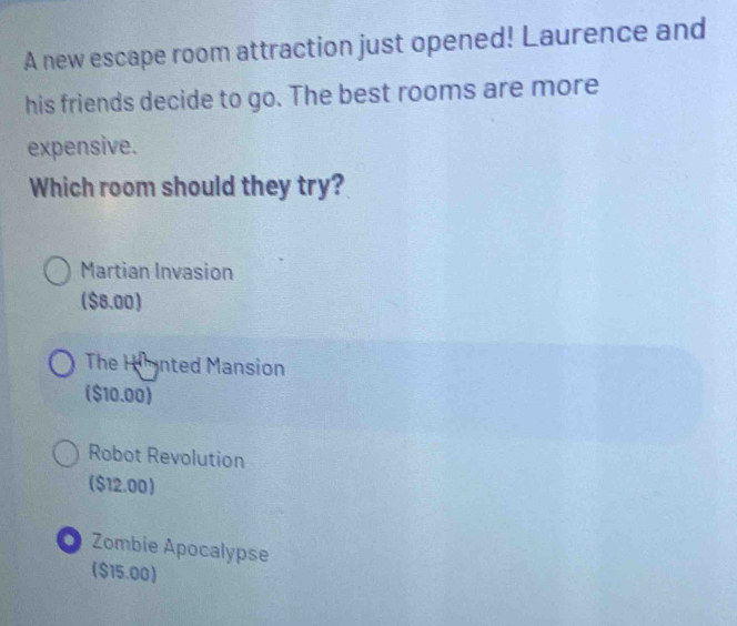 A new escape room attraction just opened! Laurence and
his friends decide to go. The best rooms are more
expensive.
Which room should they try?
Martian Invasion
($8.00)
The Himnted Mansion
($10.00)
Robot Revolution
($12.00)
Zombie Apocalypse
($15.00)