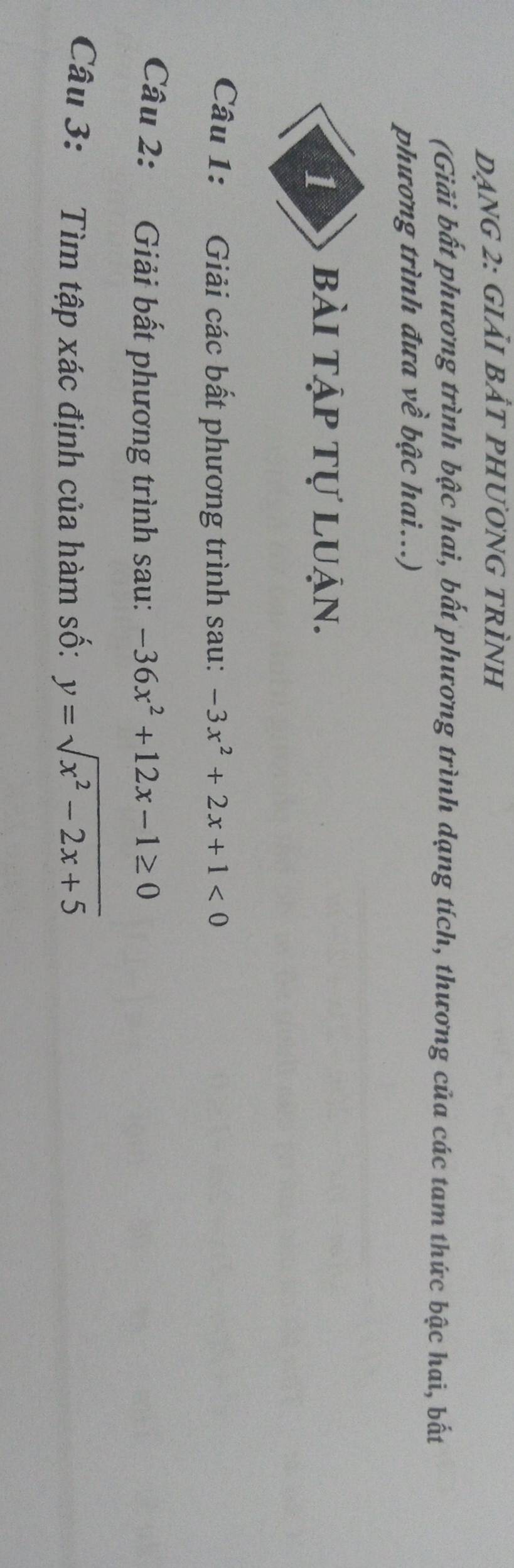 dẠng 2: giảI bẢt pHươnG tRÌnh
(Giải bất phương trình bậc hai, bất phương trình dạng tích, thương của các tam thức bậc hai, bất
phương trình đưa về bậc hai...)
1 bài tập tự luận.
Câu 1: Giải các bất phương trình sau: -3x^2+2x+1<0</tex> 
Câu 2: Giải bất phương trình sau: -36x^2+12x-1≥ 0
Câu 3: Tìm tập xác định của hàm số: y=sqrt(x^2-2x+5)