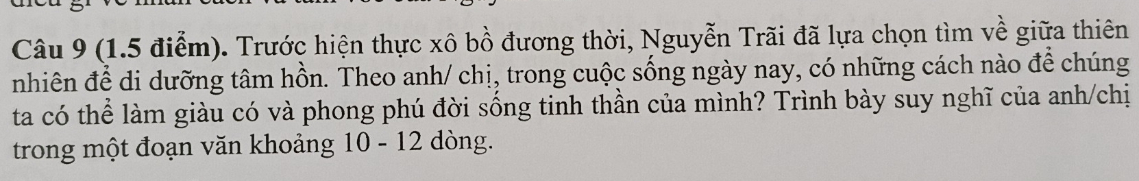 Trước hiện thực xô bồ đương thời, Nguyễn Trãi đã lựa chọn tìm về giữa thiên 
nhiên để di dưỡng tâm hồn. Theo anh/ chị, trong cuộc sống ngày nay, có những cách nào để chúng 
ta có thể làm giàu có và phong phú đời sống tinh thần của mình? Trình bày suy nghĩ của anh/chị 
trong một đoạn văn khoảng 10 - 12 dòng.