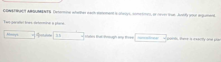 CONSTRUCT ARGUMENTS Determine whether each statement is olways, sometimes, or never true. Justify your argument. 
Two parallel lines determine a plane. 
Always ; Fostulate 3.5 states that through any three noncollinear points, there is exactly one plar