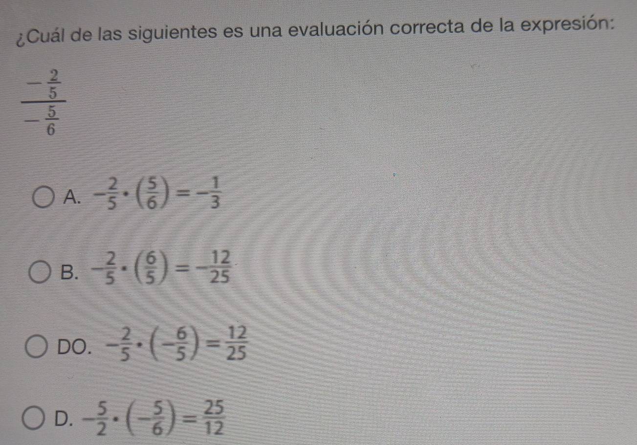 ¿Cuál de las siguientes es una evaluación correcta de la expresión:
frac - 2/5 - 5/6 
A. - 2/5 · ( 5/6 )=- 1/3 
B. - 2/5 · ( 6/5 )=- 12/25 
DO. - 2/5 · (- 6/5 )= 12/25 
D. - 5/2 · (- 5/6 )= 25/12 