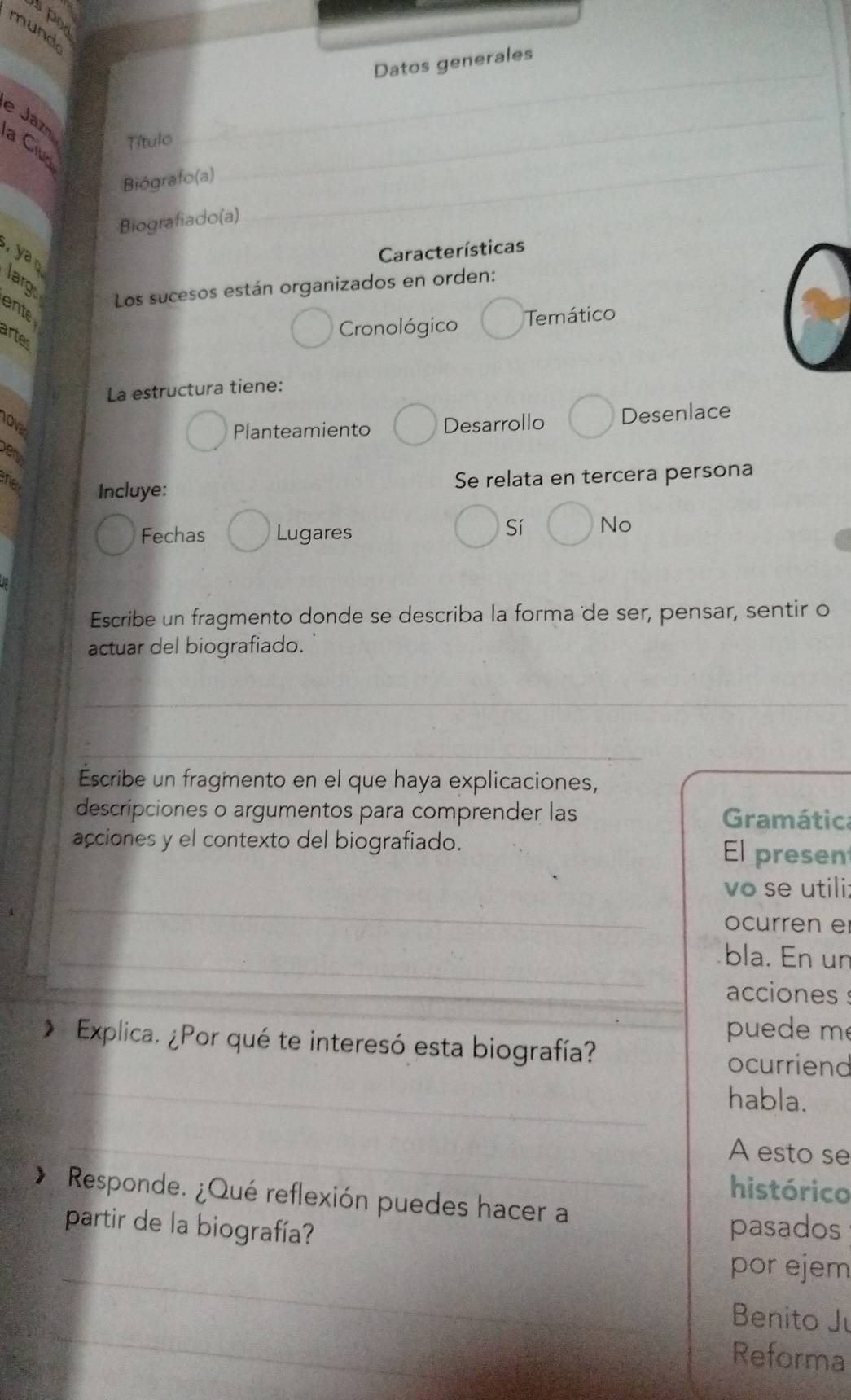 spo
mund
_
Datos generales
e Jazn a Cruo
Título
Biógrafo(a)
_
Biografiado(a)
_
Características
y larg
Los sucesos están organizados en orden:
ente
Cronológico Temático
artes
La estructura tiene:
Planteamiento Desarrollo Desenlace
ver
Se relata en tercera persona
ne Incluye: No
Fechas Lugares
Sí
Escribe un fragmento donde se describa la forma de ser, pensar, sentir o
actuar del biografiado.
_
Escribe un fragmento en el que haya explicaciones,
descripciones o argumentos para comprender las Gramática
acciones y el contexto del biografiado. El presen
_
vo se utili:
ocurren e
_bla. En un
acciones s
puede m
_
* Explica. ¿Por qué te interesó esta biografía? ocurriend
habla.
_A esto se
histórico
* Responde. ¿Qué reflexión puedes hacer a
partir de la biografía? pasados
_
por ejem
_
Benito Ju
Reforma