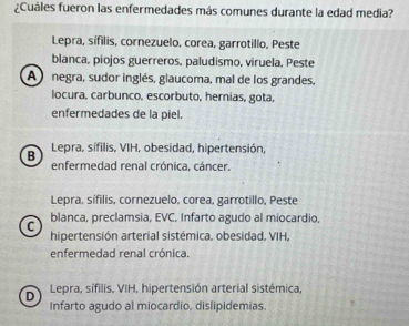 ¿Cuáles fueron las enfermedades más comunes durante la edad media?
Lepra, sífilis, cornezuelo, corea, garrotillo, Peste
blanca, piojos guerreros, paludismo, viruela, Peste
A negra, sudor inglés, glaucoma, mal de los grandes,
locura, carbunco, escorbuto, hernias, gota,
enfermedades de la piel.
B Lepra, sifilis, VIH, obesidad, hipertensión,
enfermedad renal crónica, cáncer.
Lepra, sífilis, cornezuelo, corea, garrotillo, Peste
C blanca, preclamsia, EVC, Infarto agudo al miocardio,
hipertensión arterial sistémica, obesidad. VIH,
enfermedad renal crónica.
D Lepra, sífilis, VIH, hipertensión arterial sistémica,
Infarto agudo al miocardio, dislipidemias.