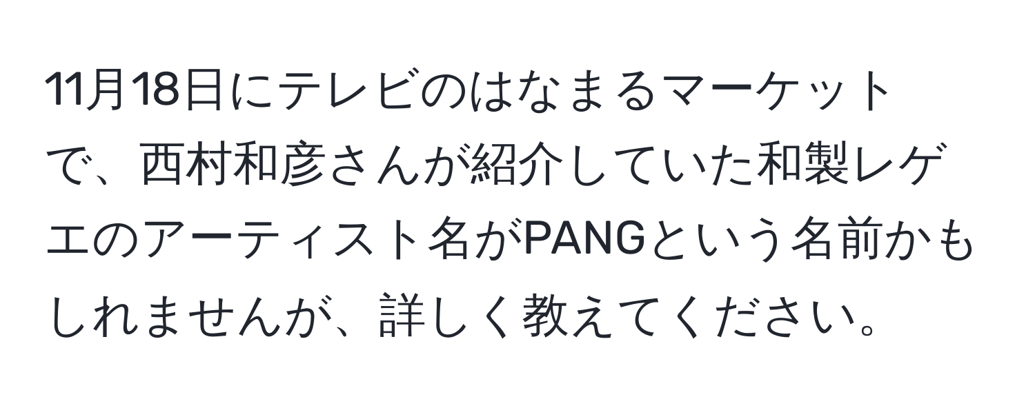 11月18日にテレビのはなまるマーケットで、西村和彦さんが紹介していた和製レゲエのアーティスト名がPANGという名前かもしれませんが、詳しく教えてください。