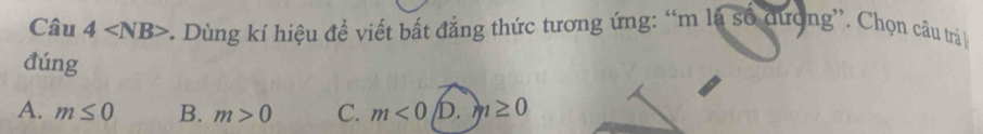 Câu 4 :. Dùng kí hiệu đề viết bất đẳng thức tương ứng: “m là số dượng”. Chọn câu trá 
đúng
A. m≤ 0 B. m>0 C. m<0</tex> D. m≥ 0