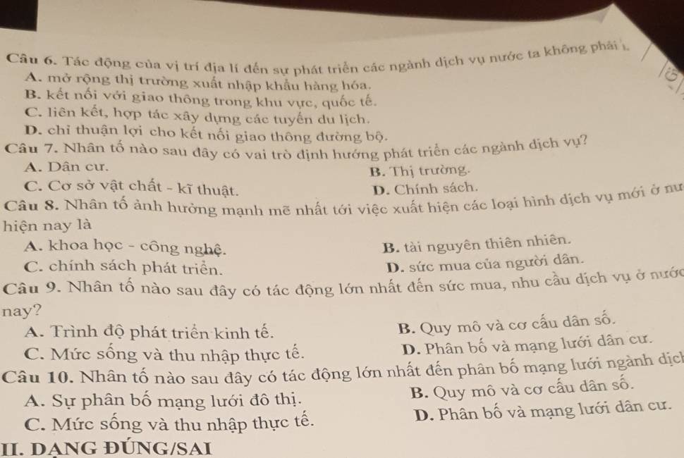 Tác động của vị trí địa lí đến sự phát triển các ngành dịch vụ nước ta không phải 1
6
A. mở rộng thị trường xuất nhập khẩu hàng hóa.
B. kết nối với giao thông trong khu vực, quốc tế.
C. liên kết, hợp tác xây dựng các tuyển du lịch.
D. chỉ thuận lợi cho kết nối giao thông đường bộ.
Câu 7. Nhân tố nào sau đãy có vai trò định hướng phát triển các ngành địch vụ?
A. Dân cư.
B. Thị trường.
C. Cơ sở vật chất - kĩ thuật. D. Chính sách.
Câu 8. Nhân tố ảnh hưởng mạnh mẽ nhất tới việc xuất hiện các loại hình địch vụ mới ở nư
hiện nay là
A. khoa học - công nghệ. B. tài nguyên thiên nhiên.
C. chính sách phát triển.
D. sức mua của người dân.
Câu 9. Nhân tố nào sau đây có tác động lớn nhất đến sức mua, nhu cầu dịch vụ ở nước
nay?
A. Trình độ phát triển kinh tế.
B. Quy mô và cơ cấu dân số.
C. Mức sống và thu nhập thực tế. D. Phân bố và mạng lưới dân cư.
Câu 10. Nhân tố nào sau đây có tác động lớn nhất đến phân bố mạng lưới ngành dịch
A. Sự phân bố mạng lưới đô thị.
B. Quy mô và cơ cấu dân số.
C. Mức sống và thu nhập thực tế. D. Phân bố và mạng lưới dân cư.
II. DANG ĐÚNG/SAI